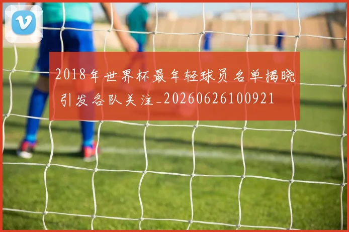2018年世界杯最年轻球员名单揭晓 引发各队关注_20260626100921