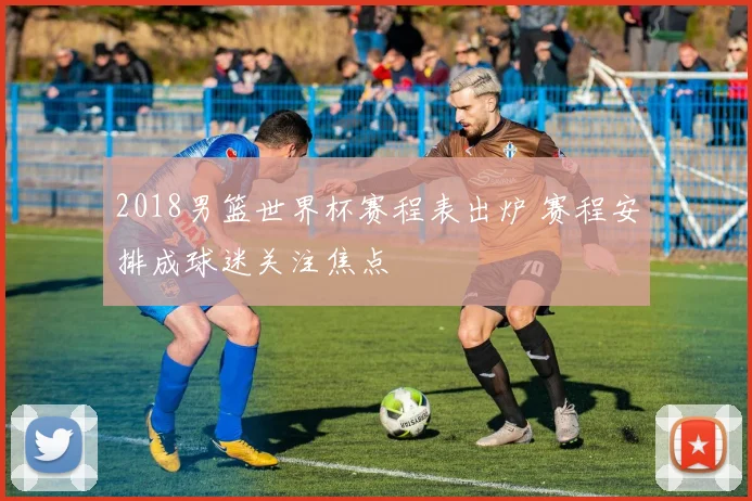 2018男篮世界杯赛程表出炉 赛程安排成球迷关注焦点