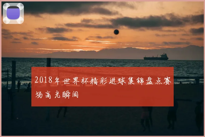 2018年世界杯精彩进球集锦盘点赛场高光瞬间