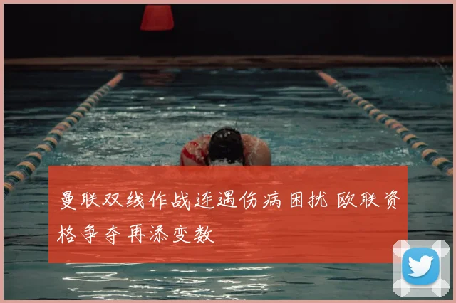 曼联双线作战连遇伤病困扰 欧联资格争夺再添变数