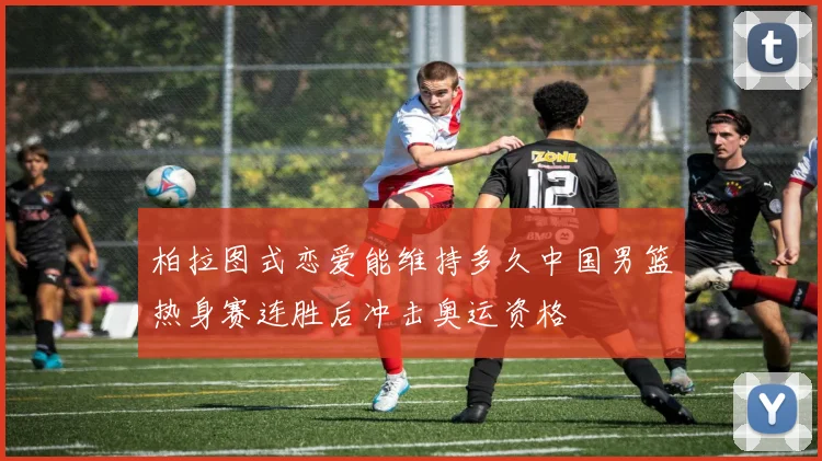 柏拉图式恋爱能维持多久中国男篮热身赛连胜后冲击奥运资格