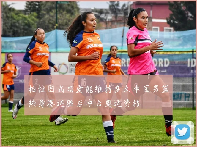 柏拉图式恋爱能维持多久中国男篮热身赛连胜后冲击奥运资格
